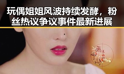 玩偶姐姐风波持续发酵，粉丝热议争议事件最新进展